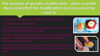 The promise of genetic modification , when scientist
discovered that the modification process could be
used to
1- introduce nutrients and vitamins to enrich foods
2- improve crop protection
3- in order to create or enhance desirable characteristics
from the same or another species”
4- introducing natural pesticides and insecticides through
genetic manipulation decreases using of chemical
pesticides & insecticides
5- to produces higher yielding, heartier plants that are more
adaptable to soils and climates and require less water to
grow
 