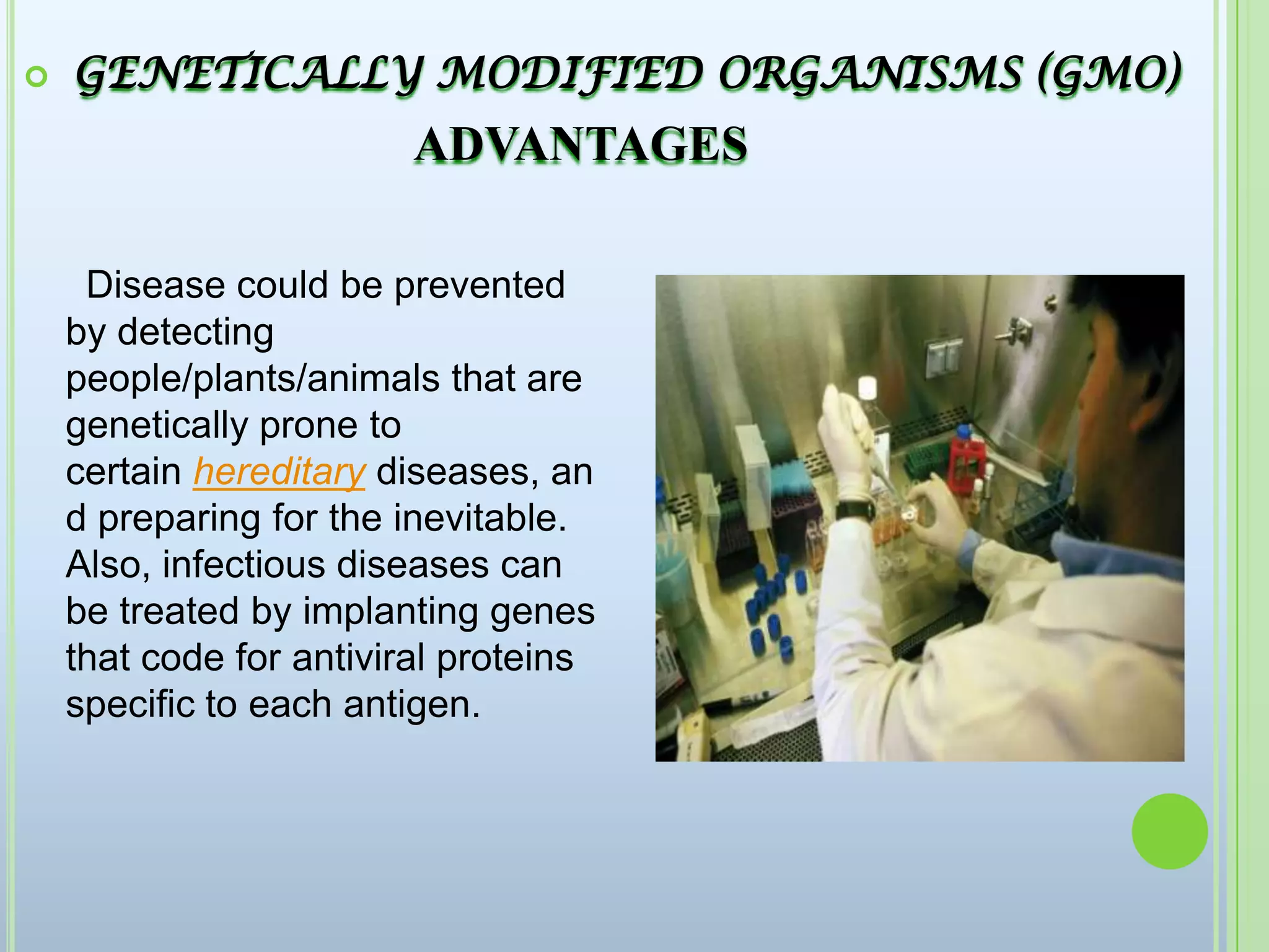  GENETICALLY MODIFIED ORGANISMS (GMO) ADVANTAGES  Disease could be prevented by detecting people/plants/animals that are genetically prone to certain hereditary diseases, and preparing for the inevitable. Also, infectious diseases can be treated by implanting genes that code for antiviral proteins specific to each antigen.