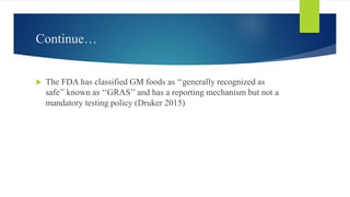 Continue…
 The FDA has classified GM foods as ‘‘generally recognized as
safe’’ known as ‘‘GRAS’’ and has a reporting mechanism but not a
mandatory testing policy (Druker 2015)
 