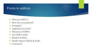 Points to address
 What are GMO’s?
 How they are produced?
 Examples?
 Application in Food?
 Detection of GMO’s
 Are GMO’s Safe?
 Benefits & Risks
 Health impacts (Myths & truth)
 Conclusion
 