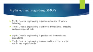 Myths & Truth regarding GMO’s
 Myth: Genetic engineering is just an extension of natural
breeding
 Truth: Genetic engineering is different from natural breeding
and poses special risks
 Myth: Genetic engineering is precise and the results are
predictable
 Truth: Genetic engineering is crude and imprecise, and the
results are unpredictable
 