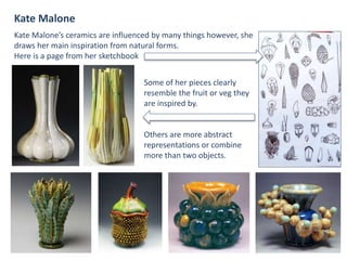 Kate Malone
Kate Malone’s ceramics are influenced by many things however, she
draws her main inspiration from natural forms.
Here is a page from her sketchbook
Some of her pieces clearly
resemble the fruit or veg they
are inspired by.
Others are more abstract
representations or combine
more than two objects.
 