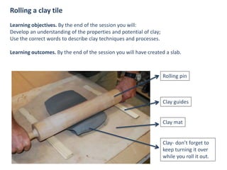 Rolling a clay tile
Learning objectives. By the end of the session you will:
Develop an understanding of the properties and potential of clay;
Use the correct words to describe clay techniques and processes.
Learning outcomes. By the end of the session you will have created a slab.
Rolling pin
Clay guides
Clay mat
Clay- don’t forget to
keep turning it over
while you roll it out.
 