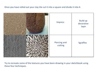 Impress
Build up
decorative
layer
SgraffitoPiercing and
cutting
Once you have rolled out your clay tile cut it into a square and divide it into 4.
Try to recreate some of the textures you have been drawing in your sketchbook using
these four techniques.
 
