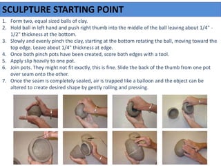 1. Form two, equal sized balls of clay.
2. Hold ball in left hand and push right thumb into the middle of the ball leaving about 1/4" -
1/2" thickness at the bottom.
3. Slowly and evenly pinch the clay, starting at the bottom rotating the ball, moving toward the
top edge. Leave about 1/4" thickness at edge.
4. Once both pinch pots have been created, score both edges with a tool.
5. Apply slip heavily to one pot.
6. Join pots. They might not fit exactly, this is fine. Slide the back of the thumb from one pot
over seam onto the other.
7. Once the seam is completely sealed, air is trapped like a balloon and the object can be
altered to create desired shape by gently rolling and pressing.
SCULPTURE STARTING POINT
 
