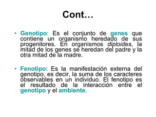 Cont… Genotipo :  Es el conjunto de  genes  que contiene un organismo heredado de sus progenitores. En organismos  diploides , la mitad de los genes se heredan del padre y la otra mitad de la madre.  Fenotipo : Es la manifestación externa del genotipo, es decir, la suma de los caracteres observables en un individuo. El fenotipo es el resultado de la interacción entre el   genotipo  y el  ambiente .  