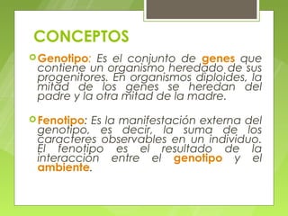 CONCEPTOS
 Genotipo: Es el conjunto de genes que
 contiene un organismo heredado de sus
 progenitores. En organismos diploides, la
 mitad de los genes se heredan del
 padre y la otra mitad de la madre.

 Fenotipo:Es la manifestación externa del
 genotipo, es decir, la suma de los
 caracteres observables en un individuo.
 El fenotipo es el resultado de la
 interacción entre el genotipo y el
 ambiente.
 