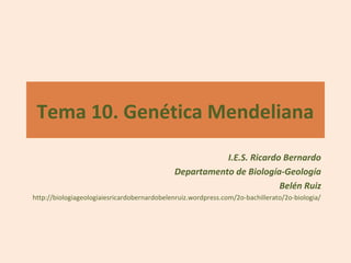 Tema 10. Genética Mendeliana
                                                        I.E.S. Ricardo Bernardo
                                             Departamento de Biología-Geología
                                                                      Belén Ruiz
http://biologiageologiaiesricardobernardobelenruiz.wordpress.com/2o-bachillerato/2o-biologia/
 