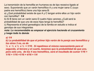 La transmisión de la hemofilia en humanos es de tipo recesivo ligado al
sexo. Suponiendo que un varón hemofílico A y una mujer sana C (cuyo
padre era hemofílico) tiene una hija sana B:
a) ¿Qué probabilidad existe de que A y C tengan entre ellos un hijo varón
con hemofilia? 1/4
b) Si B tiene con un varón sano D cuatro hijos varones ¿Cuál será la
probabilidad de que uno de esos hijos tenga la hemofilia?
c) Representa el árbol genealógico de la familia en estudio e indica el
genotipo de sus integrantes
nota: Lo recomendable es empezar el ejercicio haciendo el cruzamiento
y luego todo lo demás
 a) 1/4
 b) La probabilidad de que el primer hijo varón de la pareja sea hemofílico y
 los otros 3 no, es de
 ½ x ½ x ½ x ½ = 1/16 . Si repetimos el mismo razonamiento para el
 segundo, el tercero y el cuarto, tenemos que la probabilidad de que uno,
 pero solo uno, de los 4 sea hemofílico, será el resultado de sumar 1/16 +
 1/16 + 1/16 +1/16 = 4/16 = 1/4
 