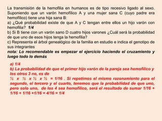 La transmisión de la hemofilia en humanos es de tipo recesivo ligado al sexo.
Suponiendo que un varón hemofílico A y una mujer sana C (cuyo padre era
hemofílico) tiene una hija sana B:
a) ¿Qué probabilidad existe de que A y C tengan entre ellos un hijo varón con
hemofilia? 1/4
b) Si B tiene con un varón sano D cuatro hijos varones ¿Cuál será la probabilidad
de que uno de esos hijos tenga la hemofilia?
c) Representa el árbol genealógico de la familia en estudio e indica el genotipo de
sus integrantes
nota: Lo recomendable es empezar el ejercicio haciendo el cruzamiento y
luego todo lo demás
a) 1/4
b) La probabilidad de que el primer hijo varón de la pareja sea hemofílico y
los otros 3 no, es de
½ x ½ x ½ x ½ = 1/16 . Si repetimos el mismo razonamiento para el
segundo, el tercero y el cuarto, tenemos que la probabilidad de que uno,
pero solo uno, de los 4 sea hemofílico, será el resultado de sumar 1/16 +
1/16 + 1/16 +1/16 = 4/16 = 1/4
 
