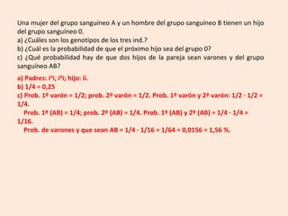 Una mujer del grupo sanguíneo A y un hombre del grupo sanguíneo B tienen un hijo
del grupo sanguíneo 0.
a) ¿Cuáles son los genotipos de los tres ind.?
b) ¿Cuál es la probabilidad de que el próximo hijo sea del grupo 0?
c) ¿Qué probabilidad hay de que dos hijos de la pareja sean varones y del grupo
sanguíneo AB?
a) Padres: iA
i, iB
i; hijo: ii.
b) 1/4 = 0,25
c) Prob. 1º varón = 1/2; prob. 2º varón = 1/2. Prob. 1º varón y 2º varón: 1/2 · 1/2 =
1/4.
Prob. 1º (AB) = 1/4; prob. 2º (AB) = 1/4. Prob. 1º (AB) y 2º (AB) = 1/4 · 1/4 =
1/16.
Prob. de varones y que sean AB = 1/4 · 1/16 = 1/64 = 0,0156 = 1,56 %.
 