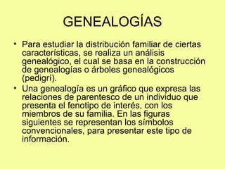 GENEALOGÍAS
• Para estudiar la distribución familiar de ciertas
características, se realiza un análisis
genealógico, el cual se basa en la construcción
de genealogías o árboles genealógicos
(pedigrí).
• Una genealogía es un gráfico que expresa las
relaciones de parentesco de un individuo que
presenta el fenotipo de interés, con los
miembros de su familia. En las figuras
siguientes se representan los símbolos
convencionales, para presentar este tipo de
información.
 