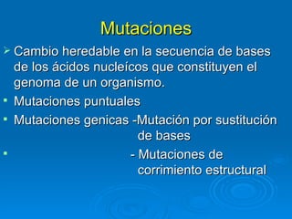 Mutaciones
 Cambio heredable en la secuencia de bases
  de los ácidos nucleícos que constituyen el
  genoma de un organismo.
 Mutaciones puntuales
 Mutaciones genicas -Mutación por sustitución
                        de bases
                     - Mutaciones de
                        corrimiento estructural
 