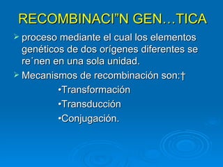 RECOMBINACIÓN GENÉTICA
 proceso mediante el cual los elementos
  genéticos de dos orígenes diferentes se
  reúnen en una sola unidad.
 Mecanismos de recombinación son: 
          •Transformación
          •Transducción
          •Conjugación.
 