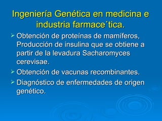 Ingeniería Genética en medicina e
      industria farmaceútica.
 Obtención de proteínas de mamíferos,
  Producción de insulina que se obtiene a
  partir de la levadura Sacharomyces
  cerevisae.
 Obtención de vacunas recombinantes.
 Diagnóstico de enfermedades de origen
  genético.
 