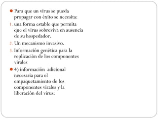 Para que un virus se pueda
propagar con éxito se necesita:
1. una forma estable que permita
que el virus sobreviva en ausencia
de su hospedador.
2. Un mecanismo invasivo.
3. Información genética para la
replicación de los componentes
virales
4) información adicional
necesaria para el
empaquetamiento de los
componentes virales y la
liberación del virus.
 