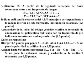 Septiembre 05. A partir de la siguiente secuencia de bases correspondientes a un fragmento de un gen: 5’… TAT ATA CAA TTT… 3’ 3’… ATA TAT GTT AAA…5’ Indique cuál será la secuencia del ARN mensajero correspondiente a la cadena inferior de este fragmento, indicando su polaridad. (0,5 puntos) Ayudándose de la tabla del código genético, escriba la secuencia de aminoácidos del polipéptido codificado por ese fragmento de gen indicando los extremos amino y carboxilo. (0,5 puntos) Guión de respuestas : Otorgar 0,5 puntos por poner 5’…UAU AUA CAA UUU…3’. Si no pone la polaridad se calificará con 0,25 puntos. Asignar hasta 0,5 puntos por poner N…-Tyr – Ile – Gln – Phe - …C. Si no pone los extremos amino y carboxilo se le calificará solamente con 0,25 puntos.   
