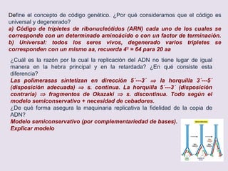 Comenta brevemente la relación existente entre variedad
alélica y evolución, b) ¿de qué forma se originan nuevas
variantes alélicas a partir de un alelo original?
a) variedad alélica permite selección natural ⇒ evolución
b) mutaciones
a)Describe, por medio de un esquema, el fenómeno de
transcripción genética, indicando su finalidad biológica b) tipos
de moléculas que intervienen en el mismo, indicando además
en qué lugar de la célula se lleva a cabo (indicar para
eucarióticas y procarióticas respectivamente).
a) Esquema + finalidad: (síntesis de ARN)
b) ADN molde, ARN- Polimerasa, factores de iniciación,
elongación y terminación; Ribonucleótidos trifosfato (ATP,
UTP, GTP, CTP).
c) Eucariotas: En el núcleo
Procariotas: En el citosol
a) Define el concepto de mutación. b) ¿En qué consiste una mutación por
sustitución? ¿y por deleción? c) ¿De cuál de los dos tipos de mutación cabría
esperar una alteración fenotípica mayor? Razona la respuesta.
a) Alteraciones “cualitativas” en la secuencia de bases del ADN
b) Sustitución: cambio de base (nucleótido). Deleción: pérdida de base
c) Deleción: la secuencia de tripletas resulta alterada a partir de ese punto⇒
proteína muy diferente, si la sustitución determina codón de terminación,
tb. grave
 
