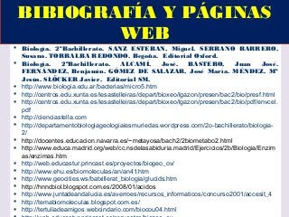  Biología. 2ºBachillerato. SANZ ESTEBAN, Miguel. SERRANO BARRERO,
Susana. TORRALBA REDONDO. Begoña. Editorial Oxford.
 Biología. 2ºBachillerato. ALCAMÍ, José. BASTERO, Juan José.
FERNÁNDEZ, Benjamín. GÓMEZ DE SALAZAR, José María. MÉNDEZ, Mª
Jesús. SLÖCKER Javier. Editorial SM.
 http://www.biologia.edu.ar/bacterias/micro5.htm
 http://centros.edu.xunta.es/iesastelleiras/depart/bioxeo/lgazon/presen/bac2/bio/presf.html
 http://centros.edu.xunta.es/iesastelleiras/depart/bioxeo/lgazon/presen/bac2/bio/pdf/envcel.
pdf
 http://cienciastella.com
 http://departamentobiologiageologiaiesmuriedas.wordpress.com/2o-bachillerato/biologia-
2/
 http://docentes.educacion.navarra.es/~metayosa/bach2/2biometabo2.html
 http://www.educa.madrid.org/web/cc.nsdelasabiduria.madrid/Ejercicios/2b/Biologia/Enzim
as/enzimas.htm
 http://web.educastur.princast.es/proyectos/biogeo_ov/
 http://www.ehu.es/biomoleculas/an/an41.htm
 http://www.geocities.ws/batxillerat_biologia/glucids.htm
 http://hnncbiol.blogspot.com.es/2008/01/acidos
 http://www.juntadeandalucia.es/averroes/recursos_informaticos/concurso2001/accesit_4
 http://temabiomoleculas.blogspot.com.es/
 http://tertuliadeamigos.webcindario.com/biocou04.html
BIBIOGRAFÍA Y PÁGINAS
WEB
 