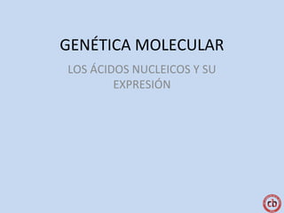 GENÉTICA MOLECULAR
LOS ÁCIDOS NUCLEICOS Y SU
EXPRESIÓN
 