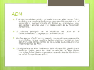 ADN
 El ácido desoxirribonucleico, abreviado como ADN, es un ácido
nucleico que contiene las instrucciones genéticas usadas en el
desarrollo y funcionamiento de todos los organismos vivos
conocidos y algunos virus, y es responsable de su transmisión
hereditaria.
 La función principal de la molécula de ADN es el
almacenamiento a largo plazo de información.
 Muchas veces, el ADN es comparado con un plano o una receta,
o un código, ya que contiene las instrucciones necesarias para
construir otros componentes de las células, como las proteínas
y las moléculas de ARN.
 Los segmentos de ADN que llevan esta información genética son
llamados genes, pero las otras secuencias de ADN tienen
propósitos estructurales o toman parte en la regulación del uso
de esta información genética.
 