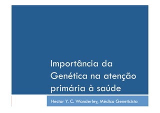 Importância da
Genética na atenção
primária à saúde
Hector Y. C. Wanderley, Médico Geneticista
 