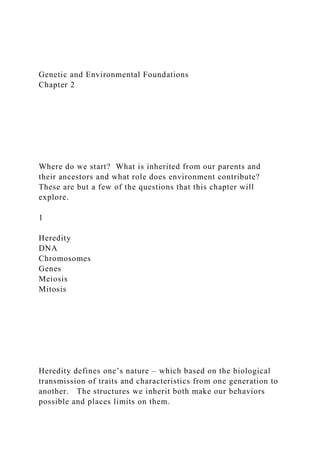 Genetic and Environmental Foundations
Chapter 2
Where do we start? What is inherited from our parents and
their ancestors and what role does environment contribute?
These are but a few of the questions that this chapter will
explore.
1
Heredity
DNA
Chromosomes
Genes
Meiosis
Mitosis
Heredity defines one’s nature – which based on the biological
transmission of traits and characteristics from one generation to
another. The structures we inherit both make our behaviors
possible and places limits on them.
 