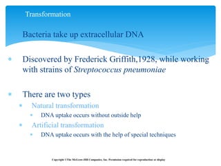  Bacteria take up extracellular DNA
 Discovered by Frederick Griffith,1928, while working
with strains of Streptococcus pneumoniae
 There are two types
 Natural transformation
 DNA uptake occurs without outside help
 Artificial transformation
 DNA uptake occurs with the help of special techniques
Transformation
Copyright ©The McGraw-Hill Companies, Inc. Permission required for reproduction or display
 