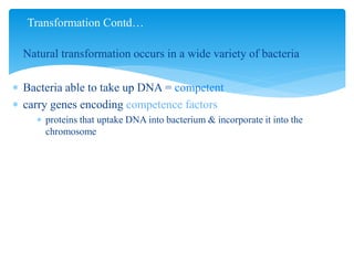  Natural transformation occurs in a wide variety of bacteria
 Bacteria able to take up DNA = competent
 carry genes encoding competence factors
 proteins that uptake DNA into bacterium & incorporate it into the
chromosome
Transformation Contd…
 