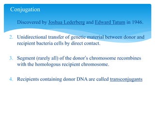 1. Discovered by Joshua Lederberg and Edward Tatum in 1946.
2. Unidirectional transfer of genetic material between donor and
recipient bacteria cells by direct contact.
3. Segment (rarely all) of the donor’s chromosome recombines
with the homologous recipient chromosome.
4. Recipients containing donor DNA are called transconjugants
Conjugation
 