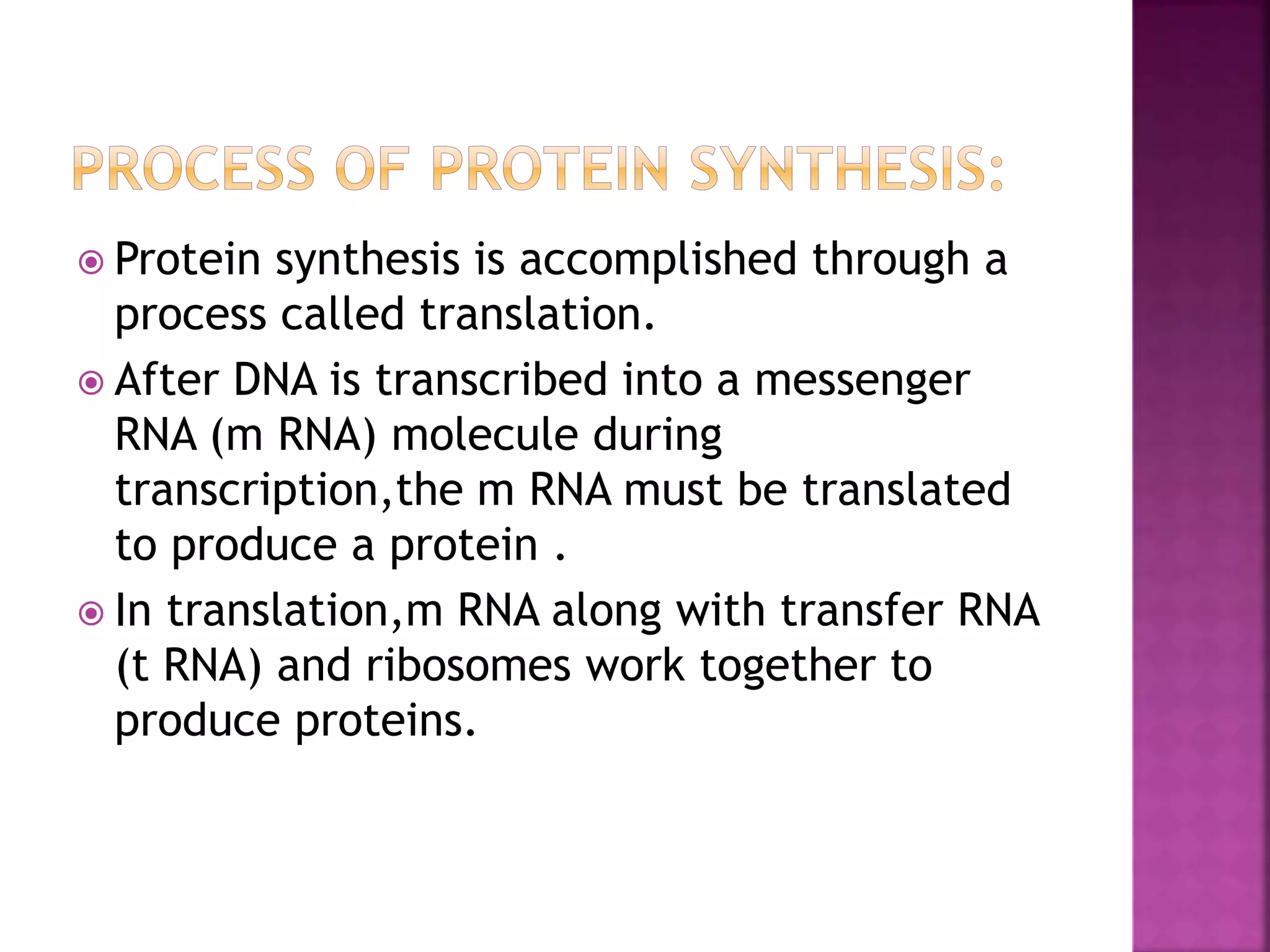  Protein synthesis is accomplished through a
process called translation.
 After DNA is transcribed into a messenger
RNA (m RNA) molecule during
transcription,the m RNA must be translated
to produce a protein .
 In translation,m RNA along with transfer RNA
(t RNA) and ribosomes work together to
produce proteins.
 