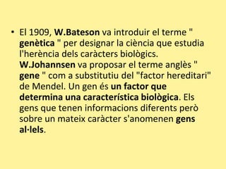 • El 1909, W.Bateson va introduir el terme "
genètica " per designar la ciència que estudia
l'herència dels caràcters biològics.
W.Johannsen va proposar el terme anglès "
gene " com a substitutiu del "factor hereditari"
de Mendel. Un gen és un factor que
determina una característica biològica. Els
gens que tenen informacions diferents però
sobre un mateix caràcter s'anomenen gens
al·lels.
 
