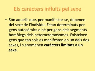 Els caràcters influïts pel sexe
• Són aquells que, per manifestar-se, depenen
del sexe de l'individu. Estan determinats per
gens autosòmics o bé per gens dels segments
homòlegs dels heterocromosomes. Existeixen
gens que tan sols es manifesten en un dels dos
sexes, i s'anomenen caràcters limitats a un
sexe.
 
