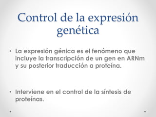Control de la expresión
genética
• La expresión génica es el fenómeno que
incluye la transcripción de un gen en ARNm
y su posterior traducción a proteína.
• Interviene en el control de la síntesis de
proteínas.
 