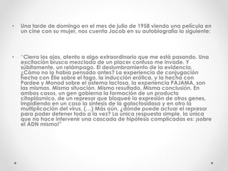• Una tarde de domingo en el mes de julio de 1958 viendo una película en
un cine con su mujer, nos cuenta Jacob en su autobiografía lo siguiente:
• “Cierro los ojos, atento a algo extraordinario que me está pasando. Una
excitación brusca mezclada de un placer confuso me invade. Y
súbitamente, un relámpago. El deslumbramiento de la evidencia.
¿Cómo no lo había pensado antes? La experiencia de conjugación
hecha con Élie sobre el fago, la inducción erótica, y la hecha con
Pardee y Monod sobre el sistema lactosa, la experiencia PAJAMA, son
las mismas. Misma situación. Mismo resultado. Misma conclusión. En
ambos casos, un gen gobierna la formación de un producto
citoplásmico, de un represor que bloqueé la expresión de otros genes,
impidiendo en un caso la síntesis de la galactosidasa y en otro la
multiplicación del virus. (…) Más aún, ¿dónde puede actuar el represor
para poder detener todo a la vez? La única respuesta simple, la única
que no hace intervenir una cascada de hipótesis complicadas es: ¡sobre
el ADN mismo!”
 