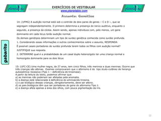 Assunto: Genética
EXERCÍCIOS DE VESTIBULAR
www.planetabio.com
14- (UFMG) A audição normal está sob o controle de dois pares de genes – C e D –, que se
segregam independentemente. O primeiro determina a presença do nervo auditivo, enquanto o
segundo, a presença da cóclea. Assim sendo, apenas indivíduos com, pelo menos, um gene
dominante em cada lócus terão audição normal.
Os demais genótipos determinam um tipo de surdez genética conhecida como surdez profunda.
1. Considerando essas informações e outros conhecimentos sobre o assunto, RESPONDA:
É possível casais portadores de surdez profunda terem todos os filhos com audição normal?
JUSTIFIQUE sua resposta.
2. DETERMINE qual é a probabilidade de um casal duplo heterozigoto ter uma criança normal e
homozigota dominante para os dois lócus
12
15- (UFC-CE) Uma mulher negra, de 27 anos, tem cinco filhos, três meninos e duas meninas. Ocorre que
três crianças são albinas. Exames comprovaram que o albinismo é do tipo óculo-cutâneo de herança
autossômica recessiva (Tipo 1 – deficiência de tirosinase).
A partir da leitura do texto, podemos afirmar que:
a) as meninas não poderiam ser afetadas pela anomalia.
b) a doença está relacionada à deficiência do aminoácido tirosina.
c) o pai biológico dessas crianças, obrigatoriamente, deve ser albino.
d) os pais biológicos têm que ser portadores do gene do albinismo Tipo 1.
e) a doença afeta apenas a área dos olhos, com pouca pigmentação da íris.
gabarito
 