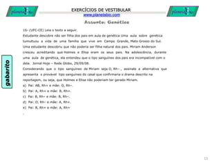 Assunto: Genética
EXERCÍCIOS DE VESTIBULAR
www.planetabio.com
16- (UFC-CE) Leia o texto a seguir.
Estudante descobre não ser filha dos pais em aula de genética Uma aula sobre genética
tumultuou a vida de uma família que vive em Campo Grande, Mato Grosso do Sul.
Uma estudante descobriu que não poderia ser filha natural dos pais. Miriam Anderson
cresceu acreditando que Holmes e Elisa eram os seus pais. Na adolescência, durante
uma aula de genética, ela entendeu que o tipo sanguíneo dos pais era incompatível com o
dela. Jornal Hoje – Rede Globo, 29/09/08.
Considerando que o tipo sanguíneo de Miriam seja O, Rh– , assinale a alternativa que
apresenta o provável tipo sanguíneo do casal que confirmaria o drama descrito na
reportagem, ou seja, que Holmes e Elisa não poderiam ter gerado Miriam.
a) Pai: AB, Rh+ e mãe: O, Rh–.
b) Pai: A, Rh+ e mãe: B, Rh+.
c) Pai: B, Rh– e mãe: B, Rh–.
d) Pai: O, Rh– e mãe: A, Rh+.
e) Pai: B, Rh+ e mãe: A, Rh+
.
13
gabarito
 