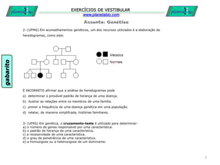 Assunto: Genética
EXERCÍCIOS DE VESTIBULAR
www.planetabio.com
2- (UFMG) Em aconselhamentos genéticos, um dos recursos utilizados é a elaboração de
heredogramas, como este:
É INCORRETO afirmar que a análise de heredogramas pode
a) determinar o provável padrão de herança de uma doença.
b) ilustrar as relações entre os membros de uma família.
c) prever a frequência de uma doença genética em uma população.
d) relatar, de maneira simplifcada, histórias familiares.
2
3- (UFRS) Em genética, o cruzamento-teste é utilizado para determinar:
a) o número de genes responsável por uma característica.
b) o padrão de herança de uma característica.
c) a recessividade de uma característica.
d) o grau de penetrância de uma característica.
e) a homozigose ou a heterozigose de um dominante.
gabarito
 