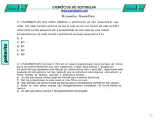 Assunto: Genética
EXERCÍCIOS DE VESTIBULAR
www.planetabio.com
31- (MACKENZIE-SP) Uma mulher daltônica e pertencente ao tipo sanguíneo B, cujo
irmão tem visão normal e pertence ao tipo O, casa-se com um homem de visão normal e
pertencente ao tipo sanguíneo AB. A probabilidade de esse casal ter uma criança
do sexo feminino, de visão normal e pertencente ao grupo sanguíneo A é de
a) 1
b) 1/4
c) 3/4
d) 1/2
e) 1/8
27
32- (MACKENZIE-SP) O primeiro filho de um casal é diagnosticado como portador da forma
grave da anemia falciforme que, sem tratamento, é letal. Essa doença é causada por
um gene HbS que apresenta uma relação de codominância com o gene HbA, responsável pela
produção de hemoglobina normal. Sabendo que os indivíduos heterozigotos apresentam a
forma branda da doença, assinale a alternativa correta.
a) Um dos pais dessa criança pode ser normal para a anemia falciforme.
b) Não há probabilidade de esse casal vir a ter filhos normais.
c) Todo portador da forma branda da doença possui hemoglobina normal em seu sangue.
d) Todos os avós dessa criança são obrigatoriamente portadores da forma branda da
doença.
e) Um dos pais dessa criança é obrigatoriamente homozigoto.
gabarito
 