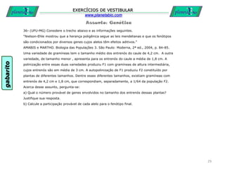 Assunto: Genética
EXERCÍCIOS DE VESTIBULAR
www.planetabio.com
36- (UFU-MG) Considere o trecho abaixo e as informações seguintes.
“Nielson-Ehle mostrou que a herança poligênica segue as leis mendelianas e que os fenótipos
são condicionados por diversos genes cujos alelos têm efeitos aditivos.”
AMABIS e MARTHO. Biologia das Populações 3. São Paulo: Moderna, 2ª ed., 2004, p. 84-85.
Uma variedade de gramíneas tem o tamanho médio dos entrenós do caule de 4,2 cm. A outra
variedade, de tamanho menor , apresenta para os entrenós do caule a média de 1,8 cm. A
polinização entre essas duas variedades produziu F1 com gramíneas de altura intermediária,
cujos entrenós são em média de 3 cm. A autopolinização de F1 produziu F2 constituído por
plantas de diferentes tamanhos. Dentre esses diferentes tamanhos, existiam gramíneas com
entrenós de 4,2 cm e 1,8 cm, que correspondiam, separadamente, a 1/64 da população F2.
Acerca desse assunto, pergunta-se:
a) Qual o número provável de genes envolvidos no tamanho dos entrenós dessas plantas?
Justifique sua resposta.
b) Calcule a participação provável de cada alelo para o fenótipo final.
29
gabarito
 