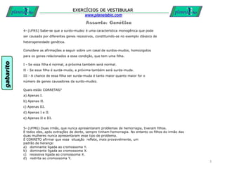 Assunto: Genética
EXERCÍCIOS DE VESTIBULAR
www.planetabio.com
4- (UFRS) Sabe-se que a surdo-mudez é uma característica monogênica que pode
ser causada por diferentes genes recessivos, constituindo-se no exemplo clássico de
heterogeneidade genética.
Considere as afirmações a seguir sobre um casal de surdos-mudos, homozigotos
para os genes relacionados a essa condição, que tem uma filha.
I - Se essa filha é normal, a próxima também será normal.
II - Se essa filha é surda-muda, a próxima também será surda-muda.
III - A chance de essa filha ser surda-muda é tanto maior quanto maior for o
número de genes causadores da surdo-mudez.
Quais estão CORRETAS?
a) Apenas I.
b) Apenas II.
c) Apenas III.
d) Apenas I e II.
e) Apenas II e III.
3
5- (UFMG) Duas irmãs, que nunca apresentaram problemas de hemorragia, tiveram filhos.
E todos eles, após extrações de dente, sempre tinham hemorragia. No entanto os filhos do irmão das
duas mulheres nunca apresentaram esse tipo de problema.
É CORRETO afirmar que essa situação reflete, mais provavelmente, um
padrão de herança:
a) dominante ligada ao cromossoma Y.
b) dominante ligada ao cromossoma X.
c) recessiva ligada ao cromossoma X.
d) restrita ao cromossoma Y.
gabarito
 