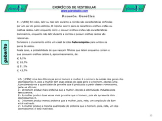 Assunto: Genética
EXERCÍCIOS DE VESTIBULAR
www.planetabio.com
41- (UERJ) Em cães, latir ou não latir durante a corrida são características definidas
por um par de genes alélicos. O mesmo ocorre para os caracteres orelhas eretas ou
orelhas caídas. Latir enquanto corre e possuir orelhas eretas são características
dominantes, enquanto não latir durante a corrida e possuir orelhas caídas são
recessivas.
Considere o cruzamento entre um casal de cães heterozigotos para ambos os
pares de alelos.
Neste caso, a probabilidade de que nasçam filhotes que latem enquanto correm e
que possuem orelhas caídas é, aproximadamente, de:
a) 6,2%
b) 18,7%
c) 31,2%
d) 43,7%
33
42- (UFRN) Uma das diferenças entre homem e mulher é o número de cópias dos genes dos
cromossomos X, pois a mulher tem duas cópias de cada gene e o homem, apenas uma.
Considerando-se a quantidade de proteína que é produzida a partir desse cromossomo,
pode-se afirmar:
a) O homem produz mais proteína que a mulher, devido à estimulação induzida pela
testosterona.
b) A mulher produz duas vezes mais proteína que o homem, pois ela apresenta dois
cromossomos X.
c) O homem produz menos proteína que a mulher, pois, nele, um corpúsculo de Barr
está inativado.
d) A mulher produz a mesma quantidade de proteína que o homem, pois, nela, um dos
cromossomos X está inativado.
gabarito
 