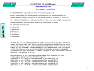 Assunto: Genética
EXERCÍCIOS DE VESTIBULAR
www.planetabio.com
47- (PUC-PR) Certos genes influem sobre várias estruturas que não
parecem relacionadas nem anatômica nem funcionalmente. Na síndrome de Ellis-van
Creveld, determinada pela homozigose de um gene autossômico recessivo, os sinais são:
baixa estatura, retardamento mental, polidactilia de mãos e pés, comunicação interauricular
e unhas displásicas. Tudo isso resulta da ação de um único par de genes.
Tais genes são chamados de:
a) Recessivos.
b) Operadores.
c) Pleitrópicos.
d) Epistáticos.
e) Dominantes.
37
48- (UEL-PR) Ana possui olhos amendoados e cílios compridos e um charmoso furinho no
queixo, que deixam o seu rosto bastante atraente. Estas características fenotípicas são as
mesmas da sua mãe. Já o seu pai tem olhos arredondados, cílios curtos e não tem furinho no
queixo. Ana está grávida e o pai da criança possui olhos arredondados, cílios curtos e com
um furinho no queixo. Estas características são controladas por genes com segregação
independente. Os alelos dominantes: A controla o formato de olhos amendoados, C os cílios
compridos e F a ausência do furinho.
Qual é o genótipo da Ana e a probabilidade de que ela tenha uma filha com olhos
arredondados, cílios compridos e "furinho" no queixo?
a) Genótipo da Ana é AA CC ff e a probabilidade do filho desejado é 3/4.
b) Genótipo da Ana é Aa Cc ff e a probabilidade do filho desejado é 1/4.
c) Genótipo da Ana é Aa CC ff e a probabilidade do filho desejado é 1/4.
d) Genótipo da Ana é AA Cc ff e a probabilidade do filho desejado é 3/4.
e) Genótipo da Ana é Aa Cc ff e a probabilidade do filho desejado é 1/16.
gabarito
 