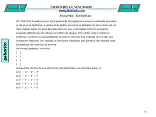 Assunto: Genética
EXERCÍCIOS DE VESTIBULAR
www.planetabio.com
49- (PUC-RS) A cadeia normal da β-globina da hemoglobina humana é codificada pelo alelo
A. Na anemia falciforme, a cadeia da β-globina encontra-se alterada em decorrência de um
alelo mutado (alelo S). Essa alteração faz com que a hemoglobina forme agregados,
causando deficiências nas células vermelhas do sangue. Em regiões onde a malária é
endêmica, verificou-se que portadores do alelo S possuem boa proteção contra ela, pois
conseguem degradar com rapidez os eritrócitos infectados pelo parasito. Nas regiões onde
há presença de malária e de anemia
falciforme, portanto, indivíduos
( )
( )
( )
( )
A sequência correta de preenchimento dos parênteses, de cima para baixo, é
a) V – V – V – F
b) V – V – F – F
c) V – F – V – V
d) F – F – V – V
e) F – V – F – V
38
gabarito
 