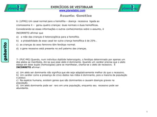 Assunto: Genética
EXERCÍCIOS DE VESTIBULAR
www.planetabio.com
6- (UFMG) Um casal normal para a hemofilia – doença recessiva ligada ao
cromossoma X – gerou quatro crianças: duas normais e duas hemofílicas.
Considerando-se essas informações e outros conhecimentos sobre o assunto, é
INCORRETO afirmar que
a) a mãe das crianças é heterozigótica para a hemofilia.
b) a probabilidade de esse casal ter outra criança hemofílica é de 25% .
c) as crianças do sexo feminino têm fenótipo normal.
d) o gene recessivo está presente no avô paterno das crianças.
4
7- (PUC-MG) Quando, num indivíduo diplóide heterozigoto, o fenótipo determinado por apenas um
dos alelos se manifesta, diz-se que esse alelo é dominante. Quando um caráter precisa que o alelo
esteja em dose dupla (homozigose) para se manifestar, chama-se o alelo de recessivo. É
INCORRETO afirmar:
a) Um alelo ser dominante não significa que ele seja adaptativamente melhor do que o recessivo.
b) Um caráter como a presença de cinco dedos nas mãos é dominante, pois a maioria da população
o possui.
c) Na espécie humana, existem genes que são dominantes e causam doenças graves na
população.
d) Um alelo dominante pode ser raro em uma população, enquanto seu recessivo pode ser
abundante.
gabarito
 