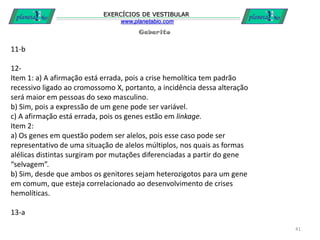 Gabarito
EXERCÍCIOS DE VESTIBULAR
www.planetabio.com
41
11-b
12-
Item 1: a) A afirmação está errada, pois a crise hemolítica tem padrão
recessivo ligado ao cromossomo X, portanto, a incidência dessa alteração
será maior em pessoas do sexo masculino.
b) Sim, pois a expressão de um gene pode ser variável.
c) A afirmação está errada, pois os genes estão em linkage.
Item 2:
a) Os genes em questão podem ser alelos, pois esse caso pode ser
representativo de uma situação de alelos múltiplos, nos quais as formas
alélicas distintas surgiram por mutações diferenciadas a partir do gene
“selvagem”.
b) Sim, desde que ambos os genitores sejam heterozigotos para um gene
em comum, que esteja correlacionado ao desenvolvimento de crises
hemolíticas.
13-a
 