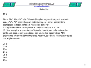Gabarito
EXERCÍCIOS DE VESTIBULAR
www.planetabio.com
43
19-c
20- a) ABC; Abc; abC; abc. Tais combinações se justificam, pois entre os
genes “a” e “b” ocorre linkage, entretanto esses genes apresentam
segregação independente em relação ao gene “c”.
b1: A probabilidade corresponde a 1 -1/4 (aabbcc) = ¾ = 75%
b2: Se a sinérgide apresenta genótipo abc, os núcleos polares também
serão abc, caso sejam fecundados por um núcleo espermático ABC,
produzirão um endosperma triploide AaaBbbCcc – dupla fecundação típica
das angiospermas.
21-a
22-e
23-c
24-d
25-d
26-d
27-d
 
