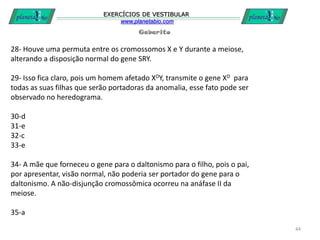 Gabarito
EXERCÍCIOS DE VESTIBULAR
www.planetabio.com
44
28- Houve uma permuta entre os cromossomos X e Y durante a meiose,
alterando a disposição normal do gene SRY.
29- Isso fica claro, pois um homem afetado XDY, transmite o gene XD para
todas as suas filhas que serão portadoras da anomalia, esse fato pode ser
observado no heredograma.
30-d
31-e
32-c
33-e
34- A mãe que forneceu o gene para o daltonismo para o filho, pois o pai,
por apresentar, visão normal, não poderia ser portador do gene para o
daltonismo. A não-disjunção cromossômica ocorreu na anáfase II da
meiose.
35-a
 