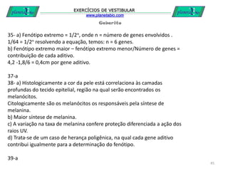 Gabarito
EXERCÍCIOS DE VESTIBULAR
www.planetabio.com
45
35- a) Fenótipo extremo = 1/2n, onde n = número de genes envolvidos .
1/64 = 1/2n resolvendo a equação, temos: n = 6 genes.
b) Fenótipo extremo maior – fenótipo extremo menor/Número de genes =
contribuição de cada aditivo.
4,2 -1,8/6 = 0,4cm por gene aditivo.
37-a
38- a) Histologicamente a cor da pele está correlaciona às camadas
profundas do tecido epitelial, região na qual serão encontrados os
melanócitos.
Citologicamente são os melanócitos os responsáveis pela síntese de
melanina.
b) Maior síntese de melanina.
c) A variação na taxa de melanina confere proteção diferenciada a ação dos
raios UV.
d) Trata-se de um caso de herança poligênica, na qual cada gene aditivo
contribui igualmente para a determinação do fenótipo.
39-a
 