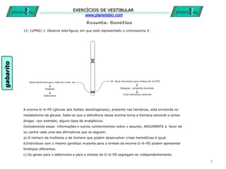 Assunto: Genética
EXERCÍCIOS DE VESTIBULAR
www.planetabio.com
12- (UFMG) 1. Observe esta figura, em que está representado o cromossoma X:
A enzima G–6–PD (glicose seis fosfato desidrogenase), presente nas hemácias, está envolvida no
metabolismo da glicose. Sabe-se que a deficiência dessa enzima torna a hemácia sensível a certas
drogas –por exemplo, alguns tipos de analgésicos.
Considerando essas informações e outros conhecimentos sobre o assunto, ARGUMENTE a favor de
ou contra cada uma das afirmativas que se seguem.
a) O número de mulheres e de homens que podem desenvolver crises hemolíticas é igual.
b)Indivíduos com o mesmo genótipo mutante para a síntese da enzima G–6–PD podem apresentar
fenótipos diferentes.
c) Os genes para o daltonismo e para a síntese de G–6–PD segregam-se independentemente.
9
gabarito
 
